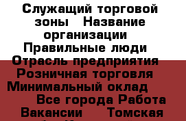 Служащий торговой зоны › Название организации ­ Правильные люди › Отрасль предприятия ­ Розничная торговля › Минимальный оклад ­ 25 000 - Все города Работа » Вакансии   . Томская обл.,Кедровый г.